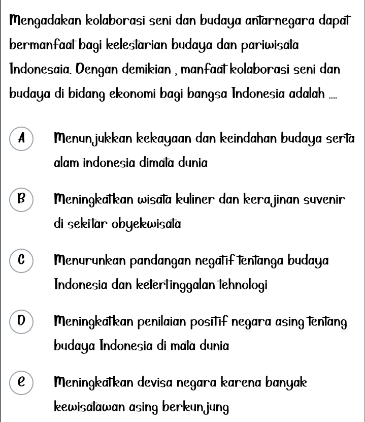 Mengadakan kolaborasi seni dan budaya antarnegara dapat
bermanfaal bagi kelestarian budaya dan pariwisata
Indonesaia. Dengan demikian , manfaat kolaborasi seni dan
budaya di bidang ekonomi bagi bangsa Indonesia adalah ....
A ) Menunjukkan kekayaan dan keindahan budaya serta
alam indonesia dimata dunia
B Meningkatkan wisata kuliner dan kerajinan suvenir
di sekitar obyekwisala
C Menurunkan pandangan negatif tentanga budaya
Indonesia dan ketertinggalan tehnologi
0 Meningkatkan penilaian positif negara asing lenlang
budaya Indonesia di mata dunia
e) Meningkatkan devisa negara karena banyak
kewisalawan asing berkun jung