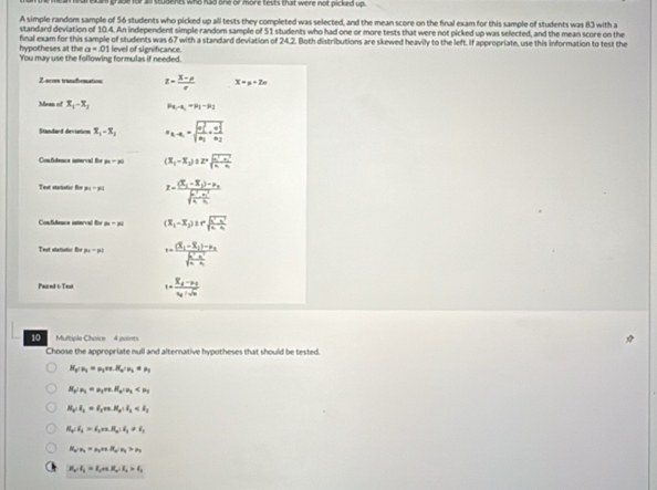 for all students who had one or more tests that were not picked up.
A simple random sample of 56 students who picked up all tests they completed was selected, and the mean score on the final exam for this sample of students was 83 with a
standard deviation of 10.4. An independent simple random sample of 51 students who had one or more tests that were not picked up was selected, and the mean score on the
hypotheses at the a=01 fnal exam for this sample of students was 67 with a standard deviation of 24.2. Both distributions are skewed heavily to the left. If appropriate, use this information to test the
You may use the following formulas if needed.  level of significance
Z scors trandbomation z= (3-p)/e  x=p+2n
Mean of x_1-x_1 Px_1-x_2=P1-P2
Standard deviation x_1-x_2 a_k-n_1=sqrt (frac n_1)^3n_1+frac (n_1)^2n_2
Confidence intervel for p_30 (x_1-x_2)± 2=frac sqrt(frac a^2-a^2)44-frac 4a
Test statistic for p_4=p_1 z=frac (X_1-X_2)-nu _3frac (X^3-X_1)^2Y
Confudence isterval for m=n (x_1-x_2)≥ rsqrt(frac x^2-x^2)4-x_1
Test statistoc for p_4=p_1 r=frac (X_1-X_2)-mu _3sqrt(frac K^3-n^2)4
Paired t- Text s=frac overline x_d-p_0v_0+sqrt(n)
10    Multiple Chaice 4 points
Choose the appropriate null and alternative hypotheses that should be tested.
H_2/n_1=n_1ve.H_2/n_2+n_1
H_2/n_1=mu _1rn.H_2/mu _2
H_3∠ R_3=I_1va.H_2∴ I_2
H_2:I_4=i_1va.R_a:epsilon _b=epsilon _c
H_a:n_1,n_2,n_3:n_4
H_2:I_2=I_1+varepsilon _2:R_2:I_2