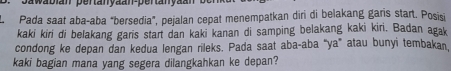 pawabin pertanyaan-pertanyaan 
. Pada saat abaçaba "bersedia”, pejalan cepat menempatkan diri di belakang garis start. Posisși 
kaki kiri di belakang garis start dan kaki kanan di samping belakang kaki kiri. Badan agak 
condong ke depan dan kedua lengan rileks. Pada saat aba-aba “ya” atau bunyi tembakan 
kaki bagian mana yang segera dilangkahkan ke depan?