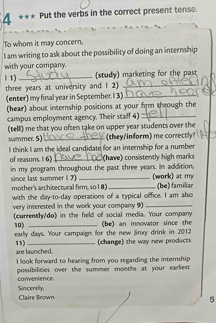 4 *** Put the verbs in the correct present tense. 
To whom it may concern, 
I am writing to ask about the possibility of doing an internship 
with your company. 
l 1) _(study) marketing for the past
three years at university and 1 2)_ 
(enter) my final year in September. I 3)_ 
(hear) about internship positions at your firm through the 
campus employment agency. Their staff 4)_ 
(tell) me that you often take on upper year students over the 
summer. 5)_ (they/inform) me correctly? 
I think I am the ideal candidate for an internship for a number 
of reasons. I 6) _(have) consistently high marks 
in my program throughout the past three years. In addition, 
since last summer I 7) _(work) at my 
mother’s architectural firm, so I 8) _(be) familiar 
with the day-to-day operations of a typical office. I am also 
very interested in the work your company 9)_ 
(currently/do) in the field of social media. Your company 
10) _(be) an innovator since the 
early days. Your campaign for the new Jinxy drink in 2012 
11) _(change) the way new products 
are launched. 
I look forward to hearing from you regarding the internship 
possibilities over the summer months at your earliest 
convenience. 
Sincerely, 
Claire Brown 
5