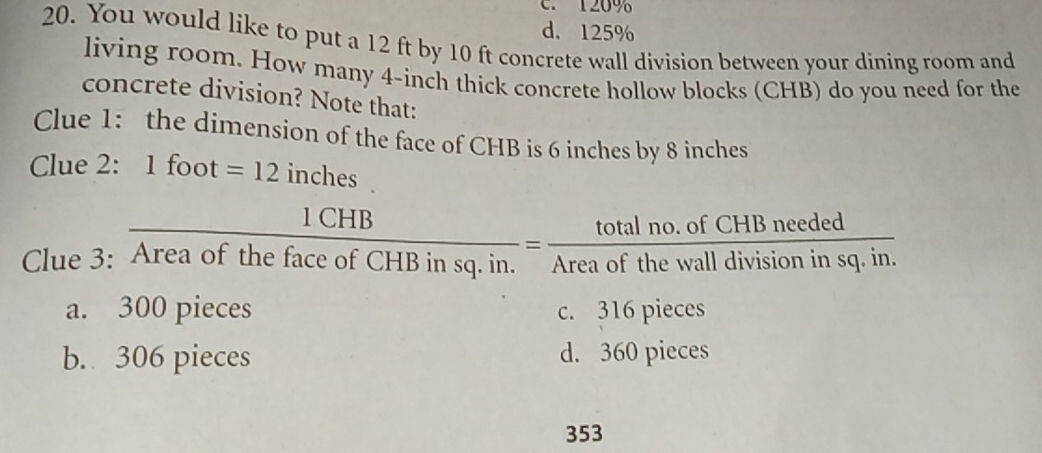 120%
d. 125%
20. You would like to put a 12 ft by 10 ft concrete wall division between your dining room and
living room. How many 4-inch thick concrete hollow blocks (CHB) do you need for the
concrete division? Note that:
Clue 1: the dimension of the face of CHB is 6 inches by 8 inches
Clue 2: 1 foot =12 inches.
Clue 3: A  1CHB/reaofthefaceofCHBinsq.in. = (totalno.ofCHBneeded)/Areaofthewalldivisioninsq.in. 
a. 300 pieces c. 316 pieces
b. 306 pieces d. 360 pieces
353