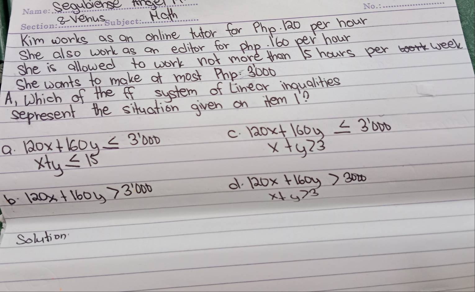 sequbiense thee_
_
8-venus
Hath
Kim works as an online tutor for Php. 12o per hour
She also work as an edifor for php. 160 per hour
she is allowed to work not more then 1s hours per week
She wants to make at most Php: 3 000
A, Which of the ff system of Linear inqualities
sepresent the situation given on Hem 1?
C. 120x+160y≤ 3'000
a. 120x+160y≤ 3'000 x+y23
x+y≤slant 15
b 120x+160y>3^(1000)
d 120x+160y>3000
x+y>3
Solution