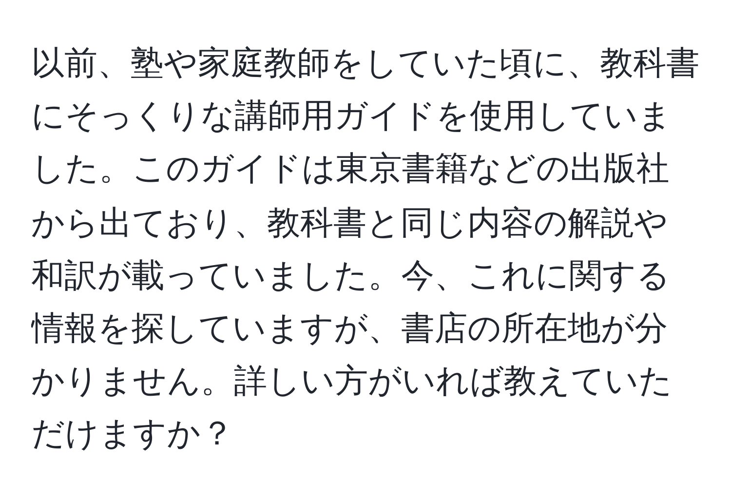 以前、塾や家庭教師をしていた頃に、教科書にそっくりな講師用ガイドを使用していました。このガイドは東京書籍などの出版社から出ており、教科書と同じ内容の解説や和訳が載っていました。今、これに関する情報を探していますが、書店の所在地が分かりません。詳しい方がいれば教えていただけますか？