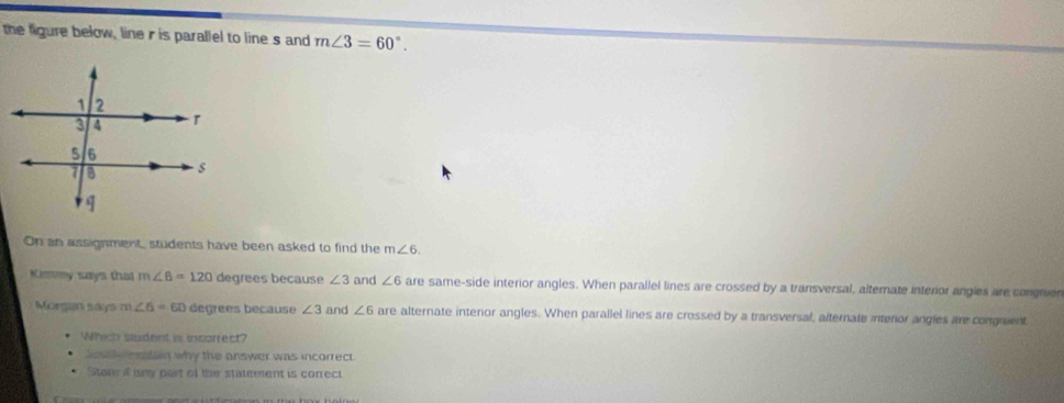 the figure below, line r is parallel to line s and m∠ 3=60°. 
On an assignment, students have been asked to find the m∠ 6. 
Kimmy says that m∠ 6=120 degrees because ∠ 3 and ∠ 6 are same-side interior angles. When parallel lines are crossed by a transversal, alternate interor angies are congruer 
Morgan says m ∠ 6=60 degrees because ∠ 3 and ∠ 6 are alternate interor angles. When parallel lines are crossed by a transversal, alternate interior angles are congment 
Which student is incorrect? 
Jest v eratan why the answer was incorrect 
State a ary part of the statement is correct