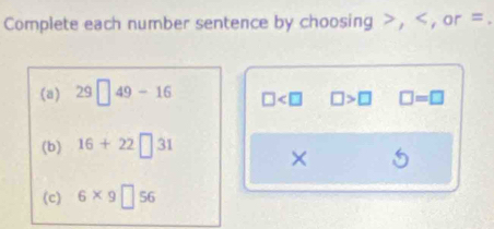 Complete each number sentence by choosing , , or =
(a) 29□ 49-16 □ □ >□ □ =□
(b) 16+22□ 31
× 
(c) 6* 9□ 56