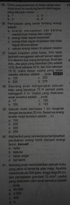 Urine yang terbentuk di dalam ginjal akan 42
disalurkan ke kandung kemih oleh bagian
yang ditunjuk nomor ....
a. 1 c. 3
b. 2 d. 4
36. Pernyataan yang benar tentang energi
adalah . . . .
a. energi merupakan zat karena
mempunyai massa dan ruang
b. energi tidak dapat berpindah
c. energi tidak dapat diciptakan dan tidak
dapat dimusnaḥkan
d. satuan energi dalam SI adalah newton
37. Dalam kegiatan piket kelas, Dito telah
berhasil menggeser sebuah lemari sejauh
5 m dibantu dua orang temannya, Budi dan 4
Arto. Jika gaya yang diberikan Dito adalah
10 N, Budi sebesar 20 N, dan Arto sebesar
15 N. maka besar usaha yang telah
mereka lakukan adalah .., joule. HOTS
a. 125 c. 250
b. 225 d. 275
38. Seorang anak mengangkat sebuah
batu yang beratnya 75 N sampai pada
ketinggian 2 m. Usaha yang dilakukan
anak tersebut adalah ... joule.
a. 77 c. 150
b. 750 d. 100
39. Sebuah mobil bermassa 1 ton bergerak
dengan kecepatan 20 m/s. Besamya energi
kinetik mobil tersebut adalah ... kJ.
a. 100
b. 200
c. 300
d.250
40. Alat berikut yang cara kerjanya berdasarkan
perubahan energi listrik menjadi energi
bunyi, kecuali ....
a. radio
b. televisi
c. kipas angin
d. bel listrik
41. Seorang anak memindahkan sebuah buku
yang jatuh di lantai ke atas meja. Apabila
massa buku itu 500 gram, tinggi meja 80 cm,
dan percepatan gravitasi 10m/s^2 , usaha
yang dilakukan oleh anak tersebut adalah
... joule.
a. 40.000
b. 4.000
c. 400
d. 4