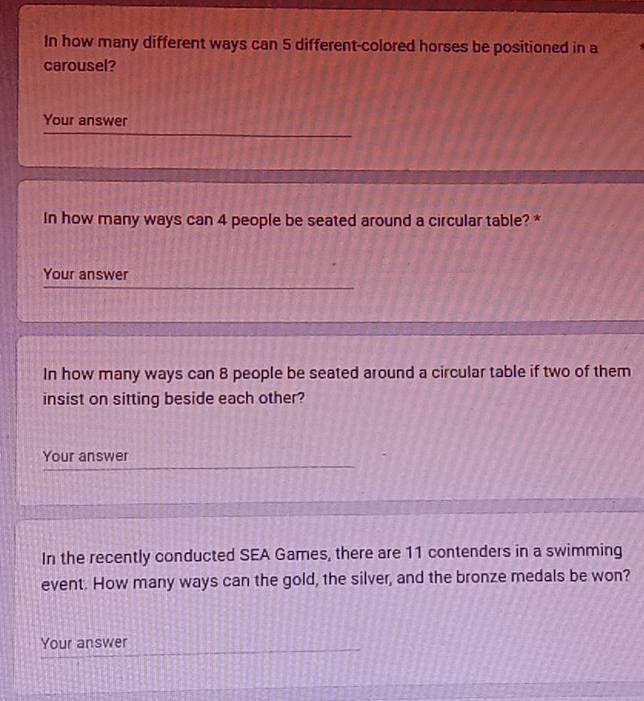 In how many different ways can 5 different-colored horses be positioned in a 
carousel? 
Your answer 
In how many ways can 4 people be seated around a circular table? * 
Your answer 
In how many ways can 8 people be seated around a circular table if two of them 
insist on sitting beside each other? 
Your answer 
In the recently conducted SEA Games, there are 11 contenders in a swimming 
event. How many ways can the gold, the silver, and the bronze medals be won? 
Your answer