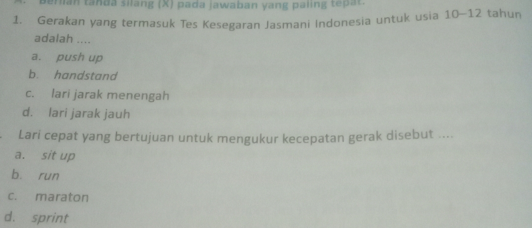 perian tanda silang (X) pada jawaban yang paling tepat.
1. Gerakan yang termasuk Tes Kesegaran Jasmani Indonesia untuk usia 10 ~ 12 tahun
adalah ....
a. push up
b. handstand
c. lari jarak menengah
d. lari jarak jauh
. Lari cepat yang bertujuan untuk mengukur kecepatan gerak disebut ....
a. sit up
bù run
c. maraton
d. sprint