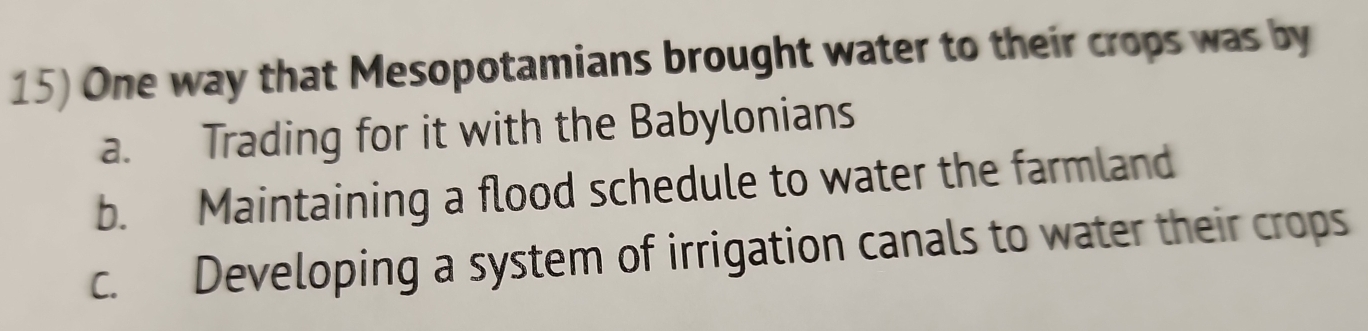 One way that Mesopotamians brought water to their crops was by
a. Trading for it with the Babylonians
b. Maintaining a flood schedule to water the farmland
c. Developing a system of irrigation canals to water their crops