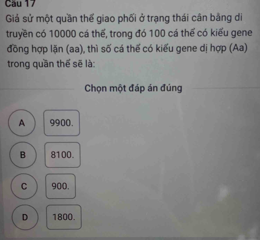 Giả sử một quần thể giao phối ở trạng thái cân bằng di
truyền có 10000 cá thể, trong đó 100 cá thể có kiểu gene
đồng hợp lặn (aa), thì số cá thể có kiểu gene dị hợp (Aa)
trong quần thể sẽ là:
Chọn một đáp án đúng
A 9900.
B 8100.
C 900.
D 1800.