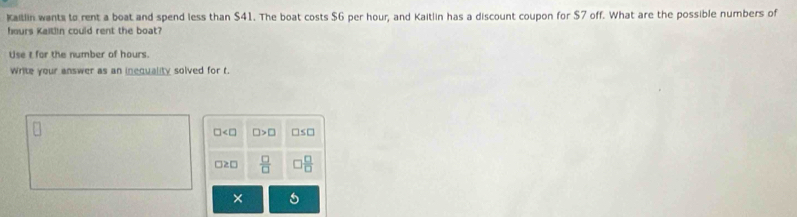 Kailin wants to rent a boat and spend less than $41. The boat costs $6 per hour, and Kaitlin has a discount coupon for $7 off. What are the possible numbers of
hours Kaitlin could rent the boat?
Use t for the number of hours.
Write your answer as an inequality solved for t.
□ □ >□ □s□
 □ /□    □ /□  
×