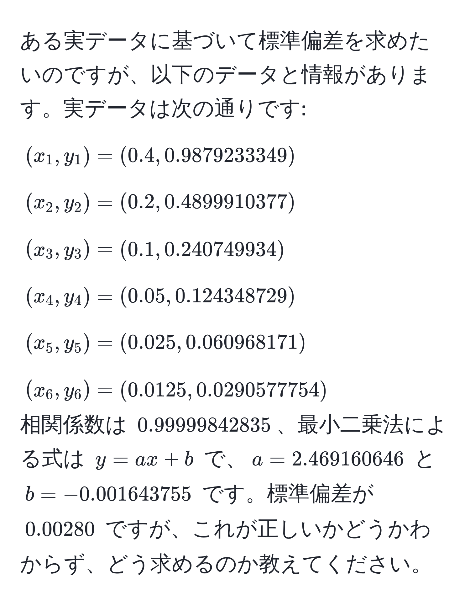 ある実データに基づいて標準偏差を求めたいのですが、以下のデータと情報があります。実データは次の通りです:  
((x_1, y_1) = (0.4, 0.9879233349))  
((x_2, y_2) = (0.2, 0.4899910377))  
((x_3, y_3) = (0.1, 0.240749934))  
((x_4, y_4) = (0.05, 0.124348729))  
((x_5, y_5) = (0.025, 0.060968171))  
((x_6, y_6) = (0.0125, 0.0290577754))  
相関係数は (0.99999842835)、最小二乗法による式は (y = ax + b) で、(a = 2.469160646) と (b = -0.001643755) です。標準偏差が (0.00280) ですが、これが正しいかどうかわからず、どう求めるのか教えてください。