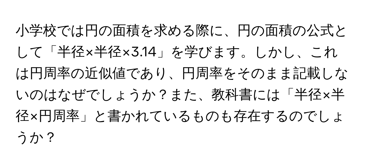 小学校では円の面積を求める際に、円の面積の公式として「半径×半径×3.14」を学びます。しかし、これは円周率の近似値であり、円周率をそのまま記載しないのはなぜでしょうか？また、教科書には「半径×半径×円周率」と書かれているものも存在するのでしょうか？