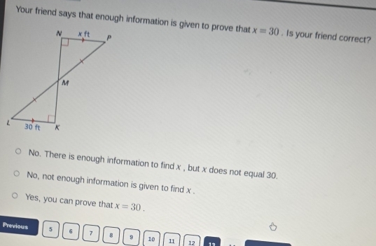 Your friend says that enough information is given to prove that x=30. Is your friend correct?
No. There is enough information to find x , but x does not equal 30.
No, not enough information is given to find x .
Yes, you can prove that x=30.
Previous 5 6 7 8 9 10 11 12
1°