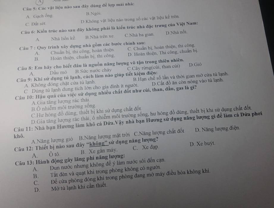 A
Câu 5: Các vật liệu nào sau đây dùng để lợp mái nhà:
A. Gạch ổng B.Ng6i.
C. Đắt sét. D. Không vật liệu nào trong số các vật liệu kể trên
Câu 6: Kiến trúc nào sau đây không phải là kiến trúc nhà đặc trưng của Việt Nam:
A. Nhà liền kề B.Nhà trên xe C.Nhà ba gian. D.Nhà nổi.
Câu 7 : Quy trình xây dựng nhà gồm các bước chính sau:
A. Chuẩn bị, thi công, hoàn thiện. C. Chuẩn bị, hoàn thiện, thi công.
B. Hoàn thiện, chuẩn bị, thi công, D. Hoàn thiện, Thi công, chuẩn bị.
Câu 8: Em hãy cho biết đâu là nguồn năng lượng vô tận trong thiên nhiên.
A. Dầu mỏ B. Sức nước chảy C.Cây rừng(củi, than củi) D.Gió
Câu 9: Khi sử dụng tủ lạnh, cách làm nào giúp tiết kiệm điện:
A. Không đóng chặt cửa tủ lạnh. B.Hạn chế số lần và thời gian mở cửa tủ lạnh.
C Dùng tủ lạnh dung tích lớn cho gia đình ít người. D.Cất đồ ăn còn nóng vào tủ lạnh.
Câu 10: Hậu quả của việc sử dụng nhiều chất đốt như củi, than, dầu, gas là gì?
A Gia tăng lượng rác thải
B.Ô nhiễm môi trường sống.
C.Hư hỏng đồ dùng, thiết bị khi sử dụng chất đốt.
D.Gia tăng lượng rác thải, ô nhiễm môi trường sống, hư hỏng đồ dùng, thiết bị khi sử dụng chất đốt.
Câu 11: Nhà bạn Hương làm khô cá Dứa.Vậy nhà bạn Hương sử dụng năng lượng gì để làm cá Dứa phơi
khô. D. Năng lượng điện.
A.Năng lượng gió B.Năng lượng mặt trời C.Năng lượng chất đốt
Câu 12: Thiết bị nào sau đây “không” sử dụng năng lượng?
A. Ô tô. B. Xe gắn máy. C. Xe đạp. D. Xe buýt.
Câu 13: Hành động gây lãng phí năng lượng:
A. Đun nước nhưng không để ý làm nước sôi đến cạn.
B. Tất đèn và quạt khi trong phòng không có người.
C. Để cửa phòng đóng khi trong phòng đang mở máy điều hòa không khí.
D. Mở tủ lạnh khi cần thiết.