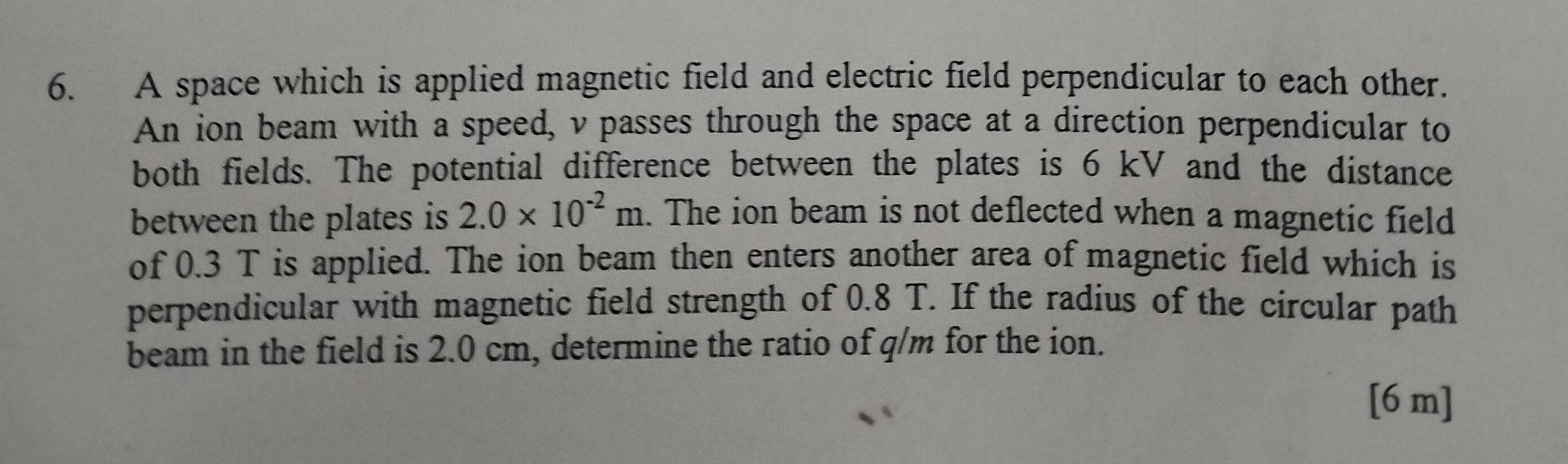 A space which is applied magnetic field and electric field perpendicular to each other. 
An ion beam with a speed, v passes through the space at a direction perpendicular to 
both fields. The potential difference between the plates is 6 kV and the distance 
between the plates is 2.0* 10^(-2)m. The ion beam is not deflected when a magnetic field 
of 0.3 T is applied. The ion beam then enters another area of magnetic field which is 
perpendicular with magnetic field strength of 0.8 T. If the radius of the circular path 
beam in the field is 2.0 cm, determine the ratio of q/m for the ion.
[6 m ]