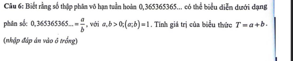 Biết rằng số thập phân vô hạn tuần hoàn 0,365365365... có thể biểu diễn dưới dạng 
phân số: 0,365365365...= a/b  , với a, b>0; (a;b)=1. Tính giá trị của biều thức T=a+b. 
(nhập đáp ản vào ô trống)