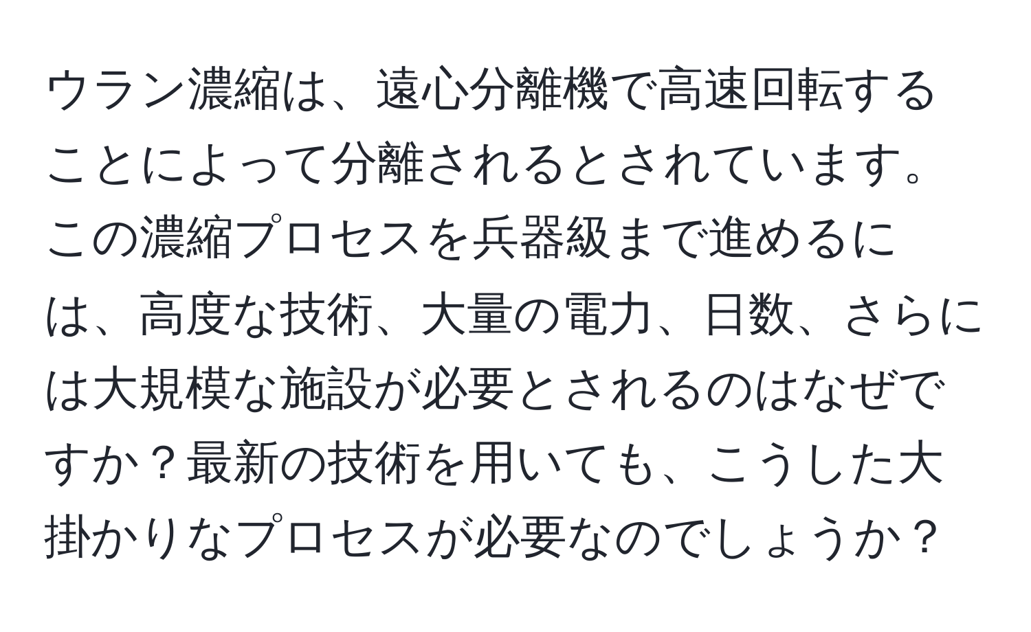 ウラン濃縮は、遠心分離機で高速回転することによって分離されるとされています。この濃縮プロセスを兵器級まで進めるには、高度な技術、大量の電力、日数、さらには大規模な施設が必要とされるのはなぜですか？最新の技術を用いても、こうした大掛かりなプロセスが必要なのでしょうか？