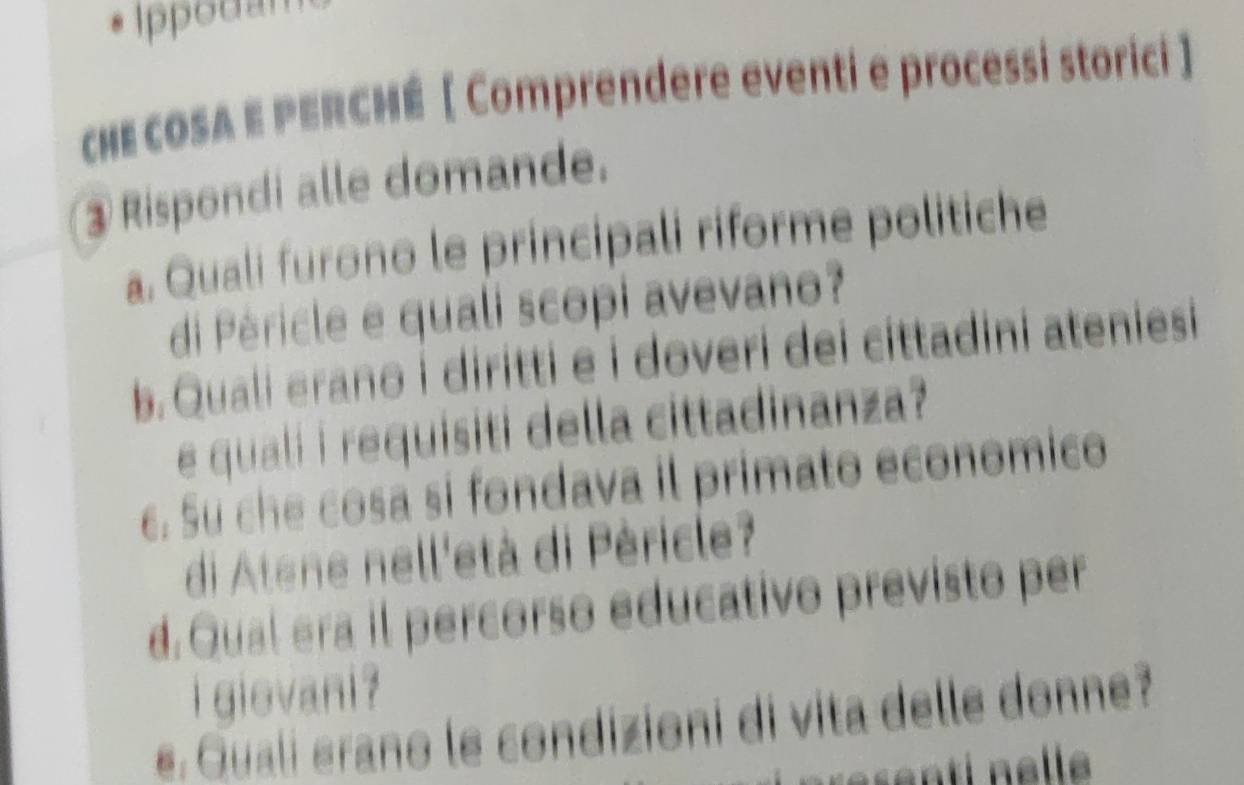 Ippodam 
chE cOSA E PERCHÉ [ Comprendere eventi e processi storici ] 
③ Rispondi alle domande. 
a. Quali furono le principali riforme politiche 
di Péricle e quali scopi avevano? 
b. Quali erano i diritti e i doveri dei cittadini ateniesi 
e quali i requisiti della cittadinanza? 
c. Su che cosa si fondava il primato economico 
di Atene nell'età di Péricle? 
d. Qual era il percorso educativo previsto per 
i gievani ? 
e. Quali erano le condizioni di vita delle donne?