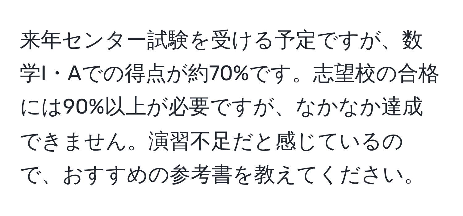 来年センター試験を受ける予定ですが、数学I・Aでの得点が約70%です。志望校の合格には90%以上が必要ですが、なかなか達成できません。演習不足だと感じているので、おすすめの参考書を教えてください。