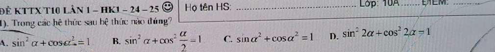 Để KTTX T10 LầN 1 - HK1 - 24 - 25 Họ tên HS: _ Lớp: 10A_ EEM._
1). Trong các hệ thức sau hệ thức nào thứng?
A. sin^2alpha +cos alpha^2=1 B. sin^2alpha +cos^2 alpha /2 =1 C. sin alpha^2+cos alpha^2=1 D. sin^22alpha +cos^22alpha =1