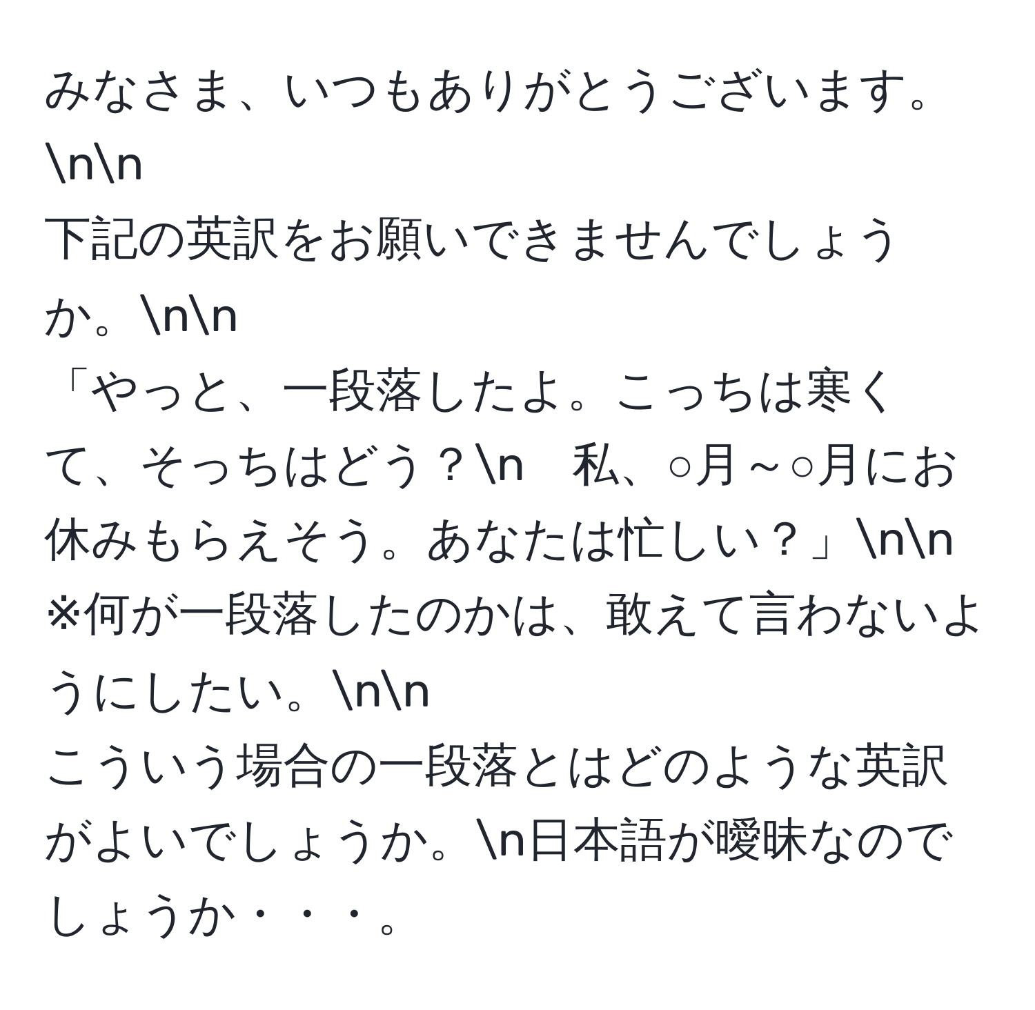 みなさま、いつもありがとうございます。nn
下記の英訳をお願いできませんでしょうか。nn
「やっと、一段落したよ。こっちは寒くて、そっちはどう？n　私、○月～○月にお休みもらえそう。あなたは忙しい？」nn
※何が一段落したのかは、敢えて言わないようにしたい。nn
こういう場合の一段落とはどのような英訳がよいでしょうか。n日本語が曖昧なのでしょうか・・・。