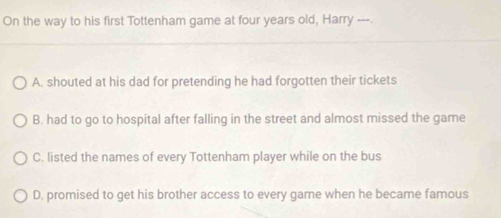 On the way to his first Tottenham game at four years old, Harry ---.
A. shouted at his dad for pretending he had forgotten their tickets
B. had to go to hospital after falling in the street and almost missed the game
C. listed the names of every Tottenham player while on the bus
D. promised to get his brother access to every game when he became famous