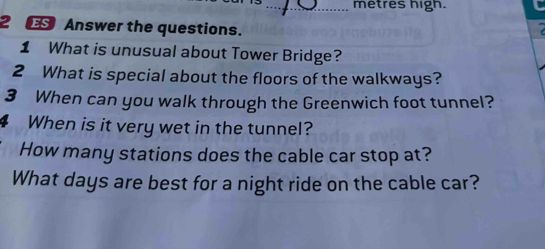 metres high. 
2 ES Answer the questions. 
1 What is unusual about Tower Bridge? 
2 What is special about the floors of the walkways? 
3 When can you walk through the Greenwich foot tunnel? 
When is it very wet in the tunnel? 
How many stations does the cable car stop at? 
What days are best for a night ride on the cable car?