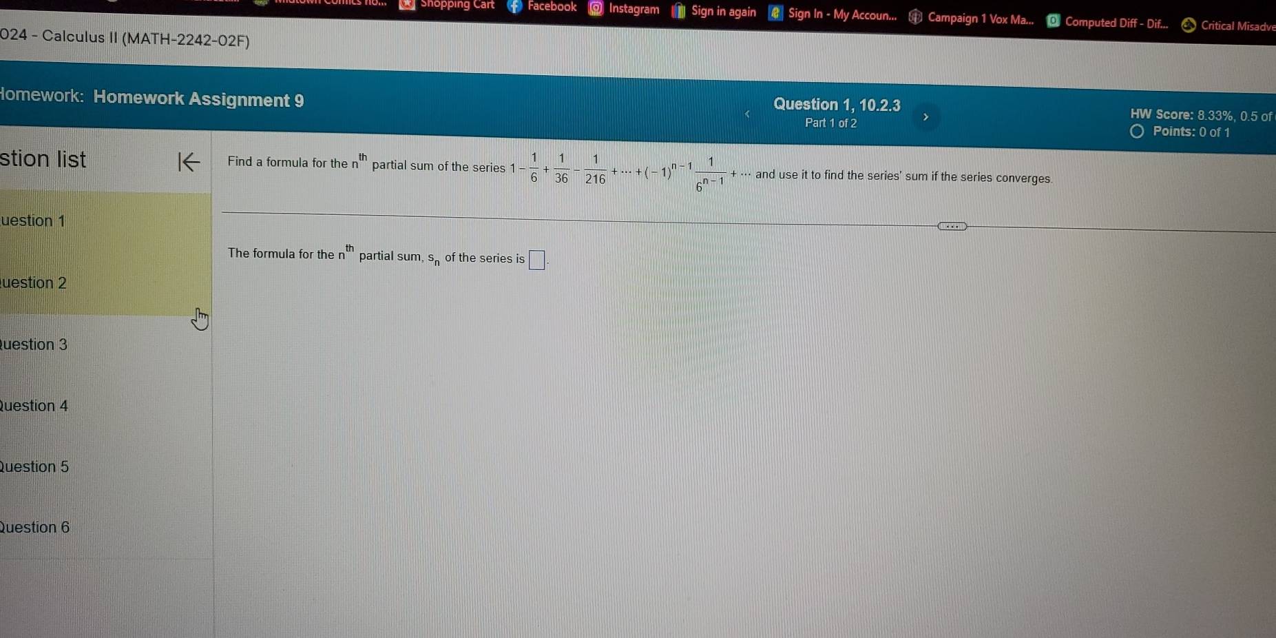 Shopping Cart () Facebook @ Instagram Sign in again Sign In - My Accoun... Campaign 1 Vox Ma... Computed Diff - Dif... Critical Misadve 
024 - Calculus II (MATH-2242-02F) 
Homework: Homework Assignment 9 Question 1, 10.2.3 
HW Score: 8.33%, 0.5 of 
Part 1 of 2 Points: 0 of 1 
stion list Find a formula for the n^(th) partial sum of the series 1- 1/6 + 1/36 - 1/216 +·s +(-1)^n-1 1/6^(n-1) +·s ai and use it to find the series' sum if the series converges. 
uestion 1 
The formula for the n^(th) partial sum, s of the series is □ 
luestion 2 
uestion 3 
Question 4 
Question 5 
Question 6