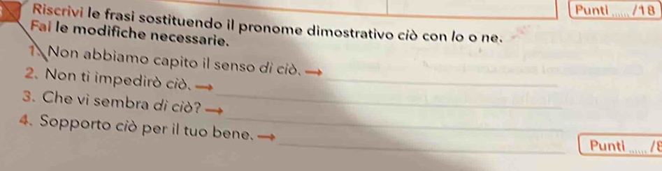 Punti /18 
Riscrivi le frasi sostituendo il pronome dimostrativo ciò con lo o ne. 
Fai le modifiche necessarie. 
1. Non abbiamo capito il senso di ció. 
2. Non ti impedirò ciò._ 
3. Che vi sembra di ciò?_ 
4. Sopporto ciò per il tuo bene. 
_Punti _/e