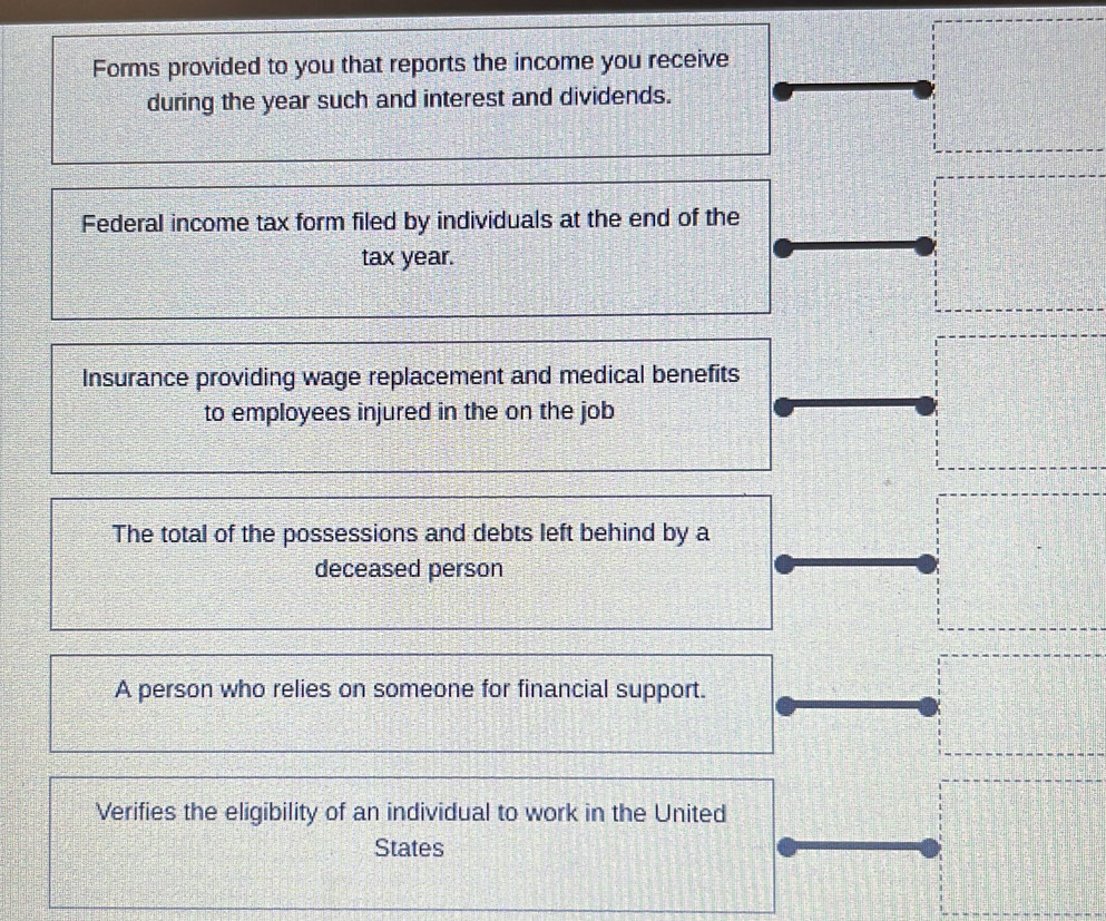 Forms provided to you that reports the income you receive 
during the year such and interest and dividends. 
Federal income tax form filed by individuals at the end of the 
tax year. 
Insurance providing wage replacement and medical benefits 
to employees injured in the on the job 
The total of the possessions and debts left behind by a 
deceased person 
A person who relies on someone for financial support. 
Verifies the eligibility of an individual to work in the United 
States