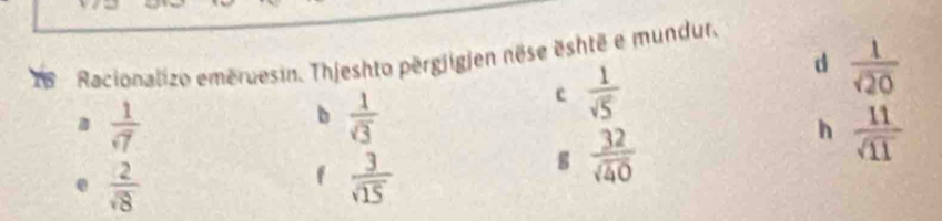 is Racionalizo eméruesin. Thjeshto përgjigjen nëse eshtë e mundur.
c  1/sqrt(5) 
d  1/sqrt(20) 
 1/sqrt(7) 
b  1/sqrt(3) 
h  11/sqrt(11) 
 2/sqrt(8) 
f  3/sqrt(15) 
g  32/sqrt(40) 