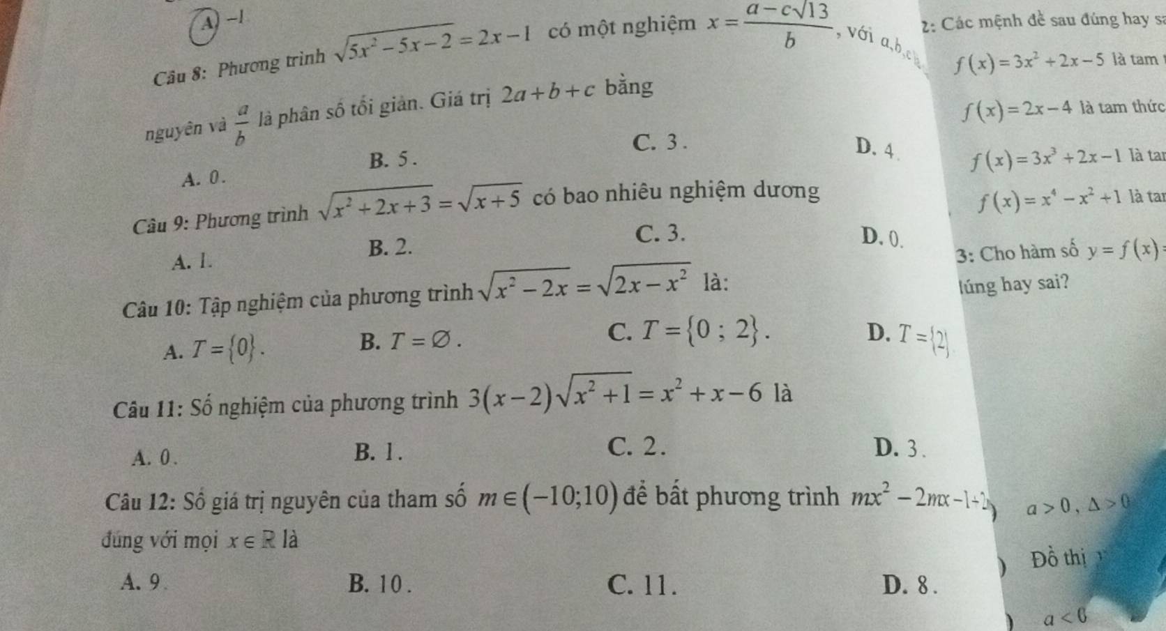 A) ~1
2: Các mệnh đề sau đúng hay s:
Câu 8: Phương trình sqrt(5x^2-5x-2)=2x-1 có một nghiệm x= (a-csqrt(13))/b  , với a, b,ch
f(x)=3x^2+2x-5 là tam
f(x)=2x-4 là tam thức
nguyên và  a/b  là phân số tối giản. Giá trị 2a+b+c bằng
C. 3.
D. 4 . f(x)=3x^3+2x-1
B. 5 . là tar
A. 0.
Câu 9: Phương trình sqrt(x^2+2x+3)=sqrt(x+5) có bao nhiêu nghiệm dương
A. 1. B. 2. f(x)=x^4-x^2+1
là tar
C. 3. D. 0.
Câu 10: Tập nghiệm của phương trình sqrt(x^2-2x)=sqrt(2x-x^2) là: 3: Cho hàm số y=f(x)
lúng hay sai?
A. T= 0. B. T=varnothing.
C. T= 0;2. D. T= 2
Câu 11: Số nghiệm của phương trình 3(x-2)sqrt(x^2+1)=x^2+x-6 là
A. 0. B. l .
C. 2. D. 3.
Câu 12: Số giá trị nguyên của tham số m∈ (-10;10) để bất phương trình mx^2-2mx-1+2 a>0,△ >0
đúng với mọi x∈ Rla
) Đồ thị 1
A. 9 B. 10. C. 11. D. 8 .
) a<6</tex>