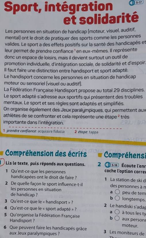 Sport, intégration 5-17
et solidarité
Les personnes en situation de handicap (moteur, visuel, auditif,
mental) ont le droit de pratiquer des sports comme les personnes
valides. Le sport a des effets positifs sur la santé des handicapés et
leur permet de prendre confiance ¹ en eux-mêmes. Il représente
donc un espace de loisirs, mais il devient surtout un outil de
promotion individuelle, d'intégration sociale, de solidarité et d'espoir.
Il faut faire une distinction entre handisport et sport adapté.
Le handisport concerne les personnes en situation de handicap
moteur ou sensoriel (visuel ou auditif).
La Fédération Française Handisport propose au total 29 disciplines.
Le sport adapté s'adresse aux sportifs qui présentent des troubles
mentaux. Le sport et ses règles sont adaptés et simplifiés.
On organise également des Jeux paralympiques, qui permettent aux
athlètes de se confronter et cela représente une étape ² très
importante dans l'intégration.
1 prendre confionce: acquisire fiducia  2 étope: tappa
Compréhension des écrits Compréhensi
L Lis le texte, puis réponds aux questions. 2 5-18 Écoute l'enr
1 Qu'est-ce que les personnes coche l'option corre
handicapées ont le droit de faire ? 1 La station de ski d
2 De quelle façon le sport influence-t-il des personnes à n
les personnes en situation peu de tem
a
de handicap ? b  longtemps.
3 Qu'est-ce que le « handisport » ? 2 Le handiski s’adap
4 Qu'est-ce que le « sport adapté » ? à tous les ty
a
5 Qu'organise la Fédération Française aux person
b
Handisport ?
moteur.
6 Que peuvent faire les handicapés grâce 3 Les moniteurs de
aux Jeux paralympiques ?