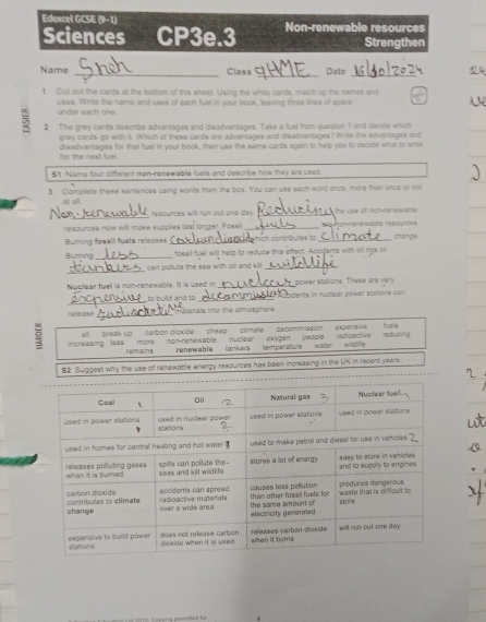 Edencel GCSE (9-1) 
Sciences CP3e.3 Non-renewable resources 
Strengthen 
_ 
Name Class Date 
__ 
1 Cut out the cards at the bottom of this sheet. Using the white cards, match up the names and 
uses. Write the name and uses of each fuel in your book, leaving three lines of space 
. L 
under each one. 
= 2 The grey cards describe advantages and disadvantages. Take a fuel from question 1 and decide which 
grey cards go with it. Which of these cards are advantages and disadvantages? Write the advantages and 
for the next fuel. disadvantages for that fuel in your book, then use the same cards again to help you to decide what to write 
81 Name four different non-renewablle fuels and describe how they are used. 
3 Complete these sentences using words from the box. You can use each word once, more than once or not 
at all. 
_ 
resources will run out one day _ the use of non-ronewable . 
resources now will make supplies last longer. Fossil_ on-renawable resources. 
Buming foasil fuals releases _hich contnbules to _change 
Buming _ fossil fuel will help to reduce this effect. Accidents with all rgs or 
_ 
can pollute the sea with oll and kill_ 
Nuclear fuell is non-renewable. It is used in_ power stations. These are very 
_ 
to huild and to _* cidents in nuclear power stalions can 
release _inaterials into the atmosphere 
all break up carbon digxide cheap climate decommission expensive tuele 
increasing less more non-renewable nuclear oxygen people radioactive temperature water wildlfe reducing 
ferains renewablù tankers 
S2 Suggest why the use of renewable energy resources has been increasing in the UK in recent years