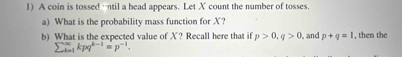 A coin is tossed ntil a head appears. Let X count the number of tosses. 
a) What is the probability mass function for X? 
b) What is the expected value of X? Recall here that if p>0, q>0 , and p+q=1 , then the
sumlimits  underline(k=1)^(∈fty)kpq^(k-1)=p^(-1).