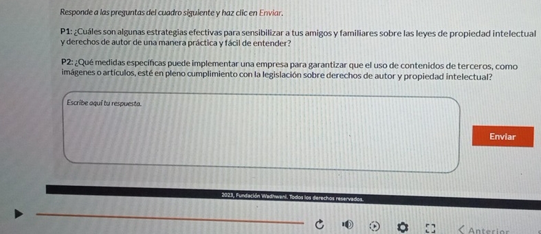 Responde a las preguntas del cuadro siguiente y haz clic en Enviar. 
P1: ¿Cuáles son algunas estrategias efectivas para sensibilizar a tus amigos y familiares sobre las leyes de propiedad intelectual 
y derechos de autor de una manera práctica y fácil de entender? 
P2: ¿Qué medidas específicas puede implementar una empresa para garantizar que el uso de contenidos de terceros, como 
imágenes o artículos, esté en pleno cumplimiento con la legislación sobre derechos de autor y propiedad intelectual? 
Escribe aquí tu respuesta. 
Enviar 
2023, Fundación Wadl 
_ 
A ntr