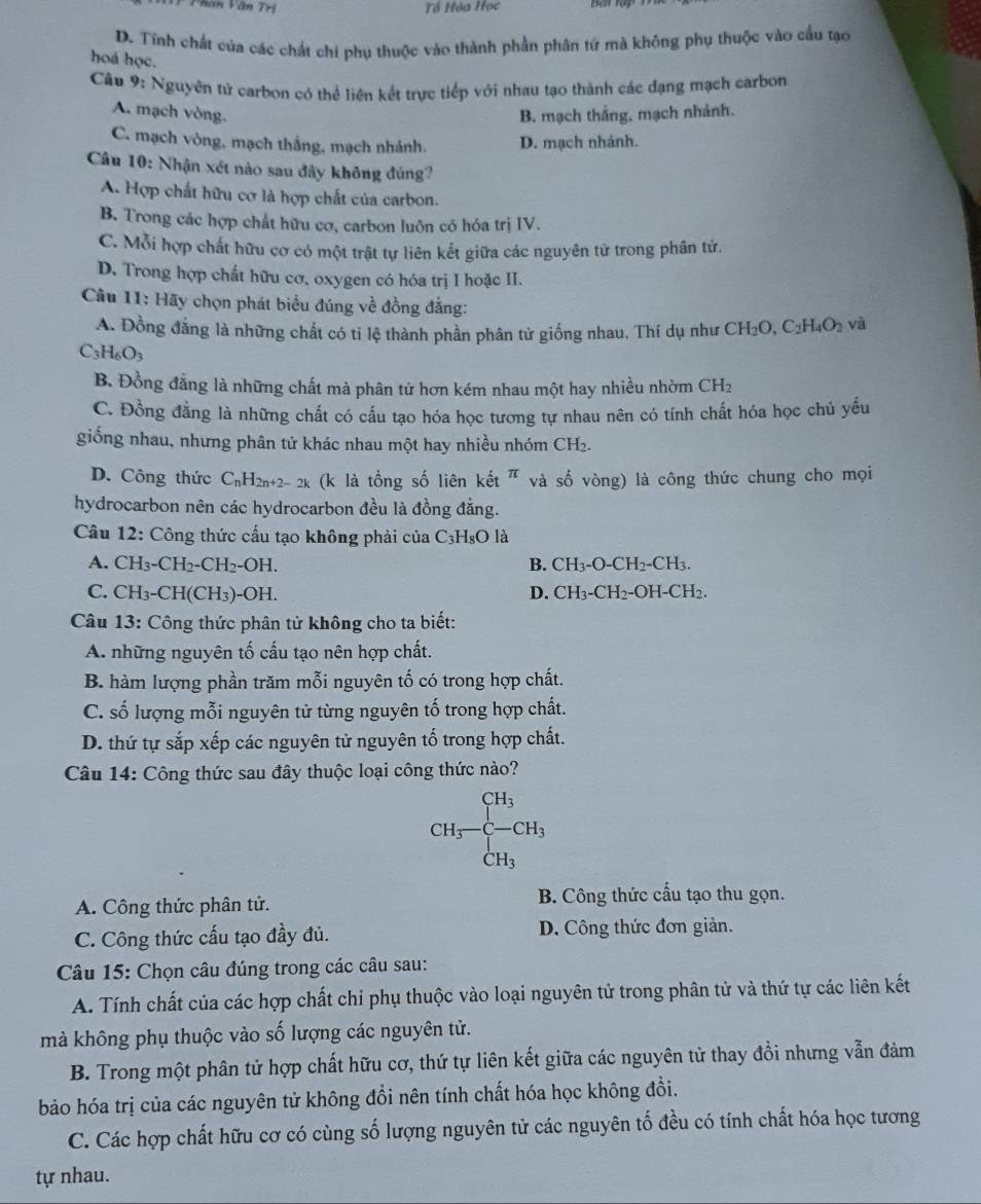 Phần Vân Trí Tổ Hóa Học
D. Tĩnh chất của các chất chi phụ thuộc vào thành phần phân tứ mà không phụ thuộc vào cầu tạo
hoá học.
Câu 9: Nguyên tử carbon có thể liên kết trực tiếp với nhau tạo thành các dạng mạch carbon
A. mạch vòng. B. mạch thắng, mạch nhánh.
C. mạch vòng, mạch thắng, mạch nhánh. D. mạch nhánh.
Câu 10: Nhận xét nào sau đây không đúng?
A. Hợp chất hữu cợ là hợp chất của carbon.
B. Trong các hợp chất hữu cơ, carbon luôn có hóa trị IV.
C. Mỗi hợp chất hữu cơ có một trật tự liên kết giữa các nguyên tử trong phân tứ.
D. Trong hợp chất hữu cơ, oxygen có hóa trị I hoặc II.
Câu 11: Hãy chọn phát biểu đúng về đồng đẳng: và
A. Đồng đẳng là những chất có tỉ lệ thành phần phân tử giống nhau. Thí dụ như CH_2O,C_2H_4O_2
C_3H_6O_3
B. Đồng đẳng là những chất mà phân tử hơn kém nhau một hay nhiều nhờm CHz
C. Đồng đẳng là những chất có cấu tạo hóa học tương tự nhau nên có tính chất hóa học chủ yếu
giống nhau, nhưng phân tử khác nhau một hay nhiều nhóm CH2.
D. Công thức C_nH_2n+2-2k (k là tổng số liên kết π và số vòng) là công thức chung cho mọi
hydrocarbon nên các hydrocarbon đều là đồng đẳng.
Câu 12: Công thức cấu tạo không phải của C_3H_8O là
A. CH_3-CH_2-CH_2-OH B. CH_3-O-CH_2-CH_3.
C. CH_3-CH(CH_3)-OH D. CH_3-CH_2-OH-CH_2.
Câu 13: Công thức phân tử không cho ta biết:
A. những nguyên tố cấu tạo nên hợp chất.
B. hàm lượng phần trăm mỗi nguyên tố có trong hợp chất.
C. số lượng mỗi nguyên tử từng nguyên tố trong hợp chất.
D. thứ tự sắp xếp các nguyên tử nguyên tố trong hợp chất.
Câu 14: Công thức sau đây thuộc loại công thức nào?
CH_3-frac CH_3 CH_3endarray 
A. Công thức phân tử. B. Công thức cấu tạo thu gọn.
C. Công thức cấu tạo đầy đủ. D. Công thức đơn giản.
Câu 15: Chọn câu đúng trong các câu sau:
A. Tính chất của các hợp chất chỉ phụ thuộc vào loại nguyên tử trong phân tử và thứ tự các liên kết
mà không phụ thuộc vào số lượng các nguyên tử.
B. Trong một phân tử hợp chất hữu cơ, thứ tự liên kết giữa các nguyên từ thay đổi nhưng vẫn đảm
bảo hóa trị của các nguyên tử không đồi nên tính chất hóa học không đổi.
C. Các hợp chất hữu cơ có cùng số lượng nguyên tử các nguyên tố đều có tính chất hóa học tương
tự nhau.