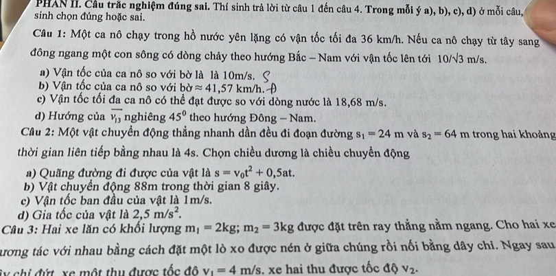 PHAN II. Câu trắc nghiệm đúng sai. Thí sinh trả lời từ câu 1 đến câu 4. Trong mỗi ý a), b), c), d) ở mỗi câu,
sinh chọn đúng hoặc sai.
Câu 1: Một ca nô chạy trong hồ nước yên lặng có vận tốc tối đa 36 km/h. Nếu ca nô chạy từ tây sang
đông ngang một con sông có dòng chảy theo hướng Bắc - Nam với vận tốc lên tới 10/sqrt(3) m/s.
a) Vận tốc của ca nô so với bờ là là 10m/s.
b) Vận tốc của ca nô so với bờ approx 41,57km/h.
c) Vận tốc tối đa ca nô có thể đạt được so với dòng nước là 18,68 m/s.
d) Hướng của overline v_13 nghiêng 45° theo hướng Đông - Nam.
Câu 2: Một vật chuyển động thẳng nhanh dần đều đi đoạn đường s_1=24m và s_2=64m trong hai khoảng
thời gian liên tiếp bằng nhau là 4s. Chọn chiều dương là chiều chuyển động
a) Quãng đường đi được của vật là s=v_0t^2+0,5at.
b) Vật chuyển động 88m trong thời gian 8 giây.
c) Vận tốc ban đầu của vật là 1m/s.
d) Gia tốc của vật là 2,5m/s^2.
Câu 3: Hai xe lăn có khổi lượng m_1=2kg;m_2=3kg được đặt trên ray thằng nằm ngang. Cho hai xe
tương tác với nhau bằng cách đặt một lò xo được nén ở giữa chúng rồi nối bằng dây chi. Ngay sau
ây chi đứt xe một thu được tốc đô v_1=4m/s. xe hai thu được tốc độ v_2.