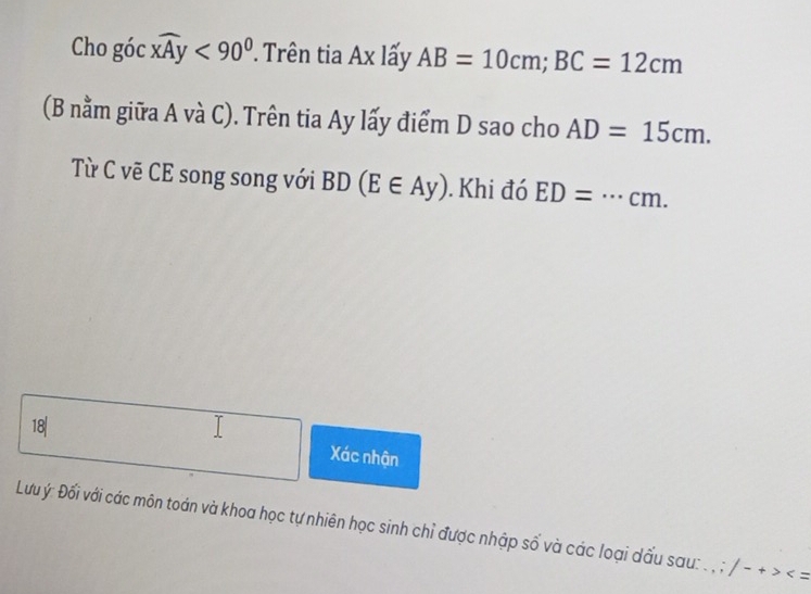 Cho góc widehat xAy<90° Trên tia Ax lấy AB=10cm; BC=12cm
(B nằm giữa A và C). Trên tia Ay lấy điểm D sao cho AD=15cm. 
Từ C vẽ CE song song với BD(E∈ Ay). Khi đó ED= _  ... cm. 
18| 
Xác nhận 
Lưuý: Đối với các môn toán và khoa học tự nhiên học sinh chỉ được nhập số và các loại dấu sau: . , ; /-+>