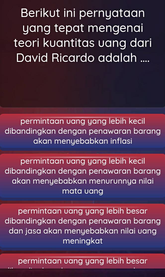 Berikut ini pernyataan
yang tepat mengenai
teori kuantitas uang dari
David Ricardo adalah ....
permintaan vang yang lebih kecil
dibandingkan dengan penawaran barang
akan menyebabkan inflasi
permintaan vang yang lebih kecil
dibandingkan dengan penawaran barang
akan menyebabkan menurunnya nilai
mata uang
permintaan uang yang lebih besar
dibandingkan dengan penawaran barang
dan jasa akan menyebabkan nilai uang
meningkat
permintaan uang yang lebih besar