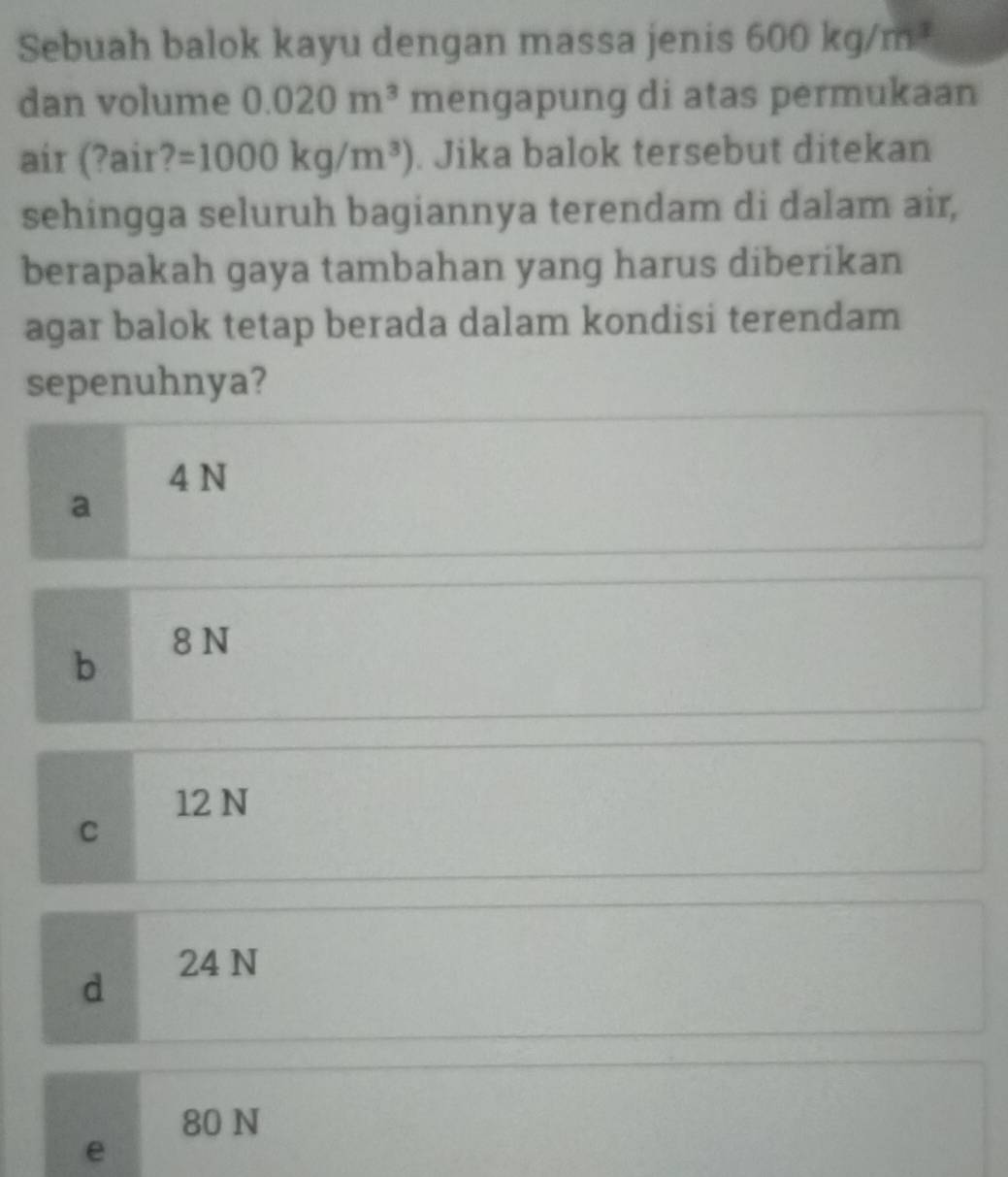 Sebuah balok kayu dengan massa jenis 600kg/m^3
dan volume 0.020m^3 mengapung di atas permukaan
air (?air? =1000kg/m^3). Jika balok tersebut ditekan
sehingga seluruh bagiannya terendam di dalam air,
berapakah gaya tambahan yang harus diberikan
agar balok tetap berada dalam kondisi terendam
sepenuhnya?
4 N
a
b 8 N
12 N
C
d 24 N
80 N
e