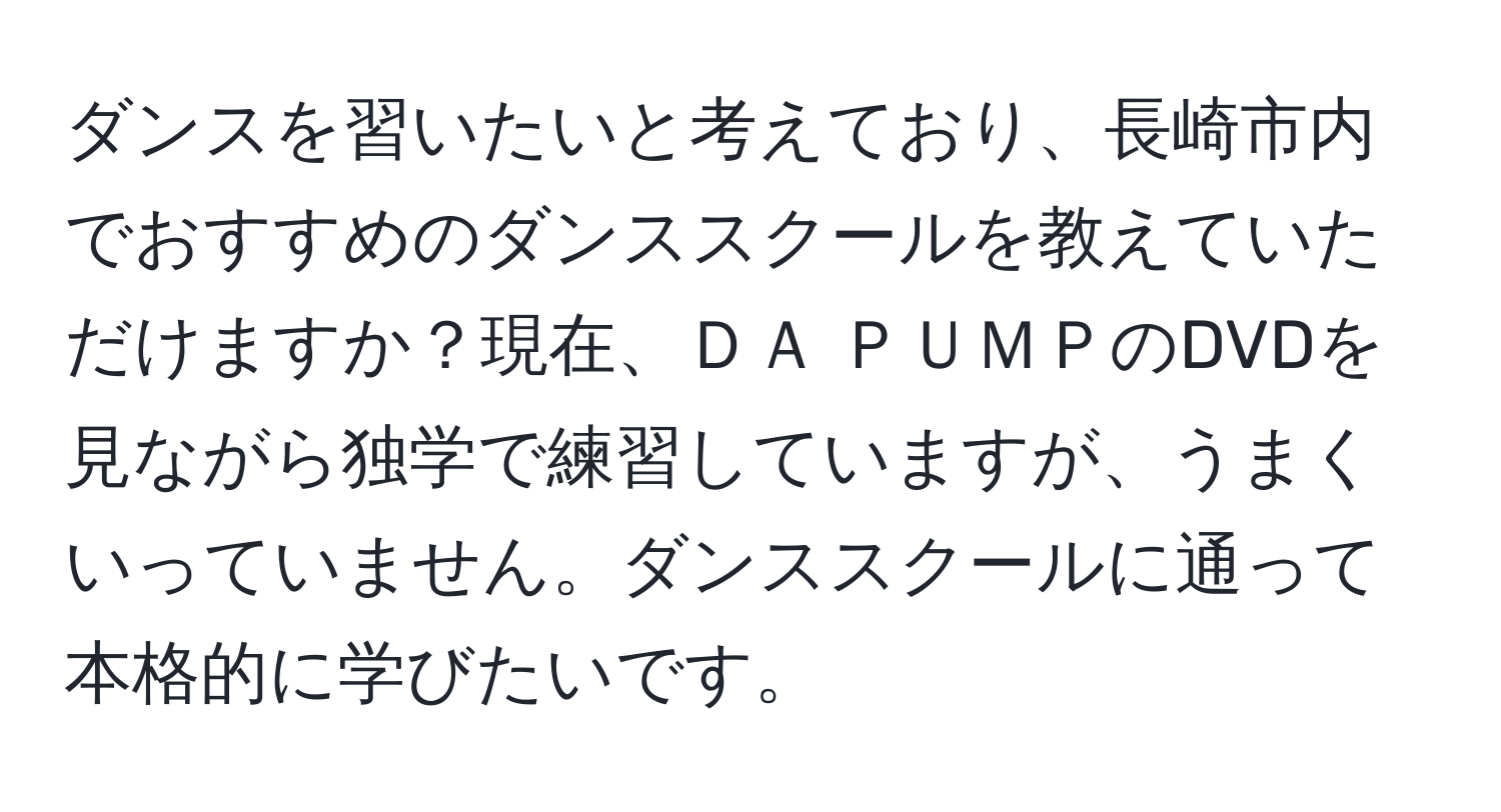 ダンスを習いたいと考えており、長崎市内でおすすめのダンススクールを教えていただけますか？現在、ＤＡ ＰＵＭＰのDVDを見ながら独学で練習していますが、うまくいっていません。ダンススクールに通って本格的に学びたいです。