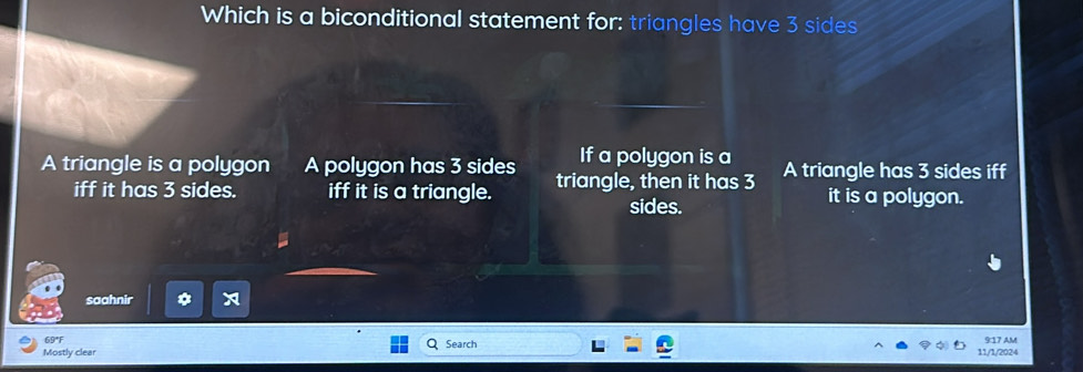 Which is a biconditional statement for: triangles have 3 sides
If a polygon is a
A triangle is a polygon A polygon has 3 sides triangle, then it has 3 A triangle has 3 sides iff
iff it has 3 sides. iff it is a triangle. it is a polygon.
sides.
saahnir
69°F 9:17 AM
Mostly clear Search 11/1/2024