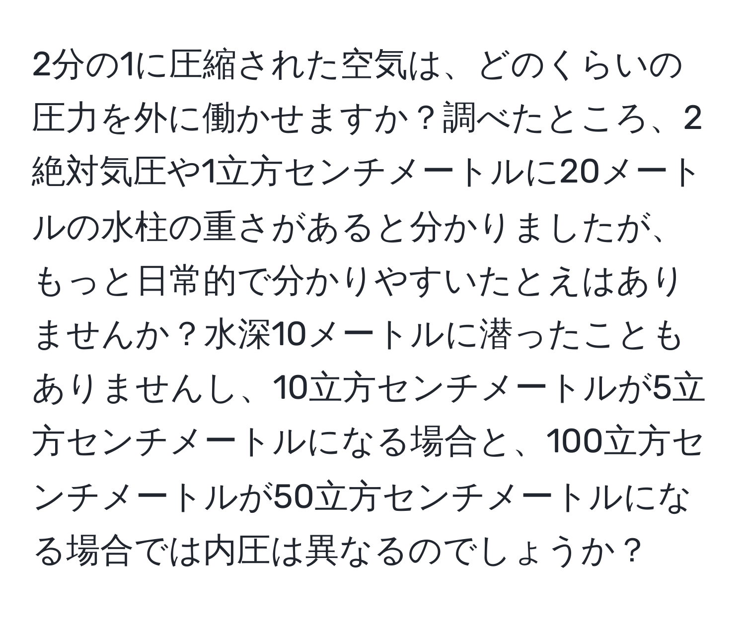 2分の1に圧縮された空気は、どのくらいの圧力を外に働かせますか？調べたところ、2絶対気圧や1立方センチメートルに20メートルの水柱の重さがあると分かりましたが、もっと日常的で分かりやすいたとえはありませんか？水深10メートルに潜ったこともありませんし、10立方センチメートルが5立方センチメートルになる場合と、100立方センチメートルが50立方センチメートルになる場合では内圧は異なるのでしょうか？