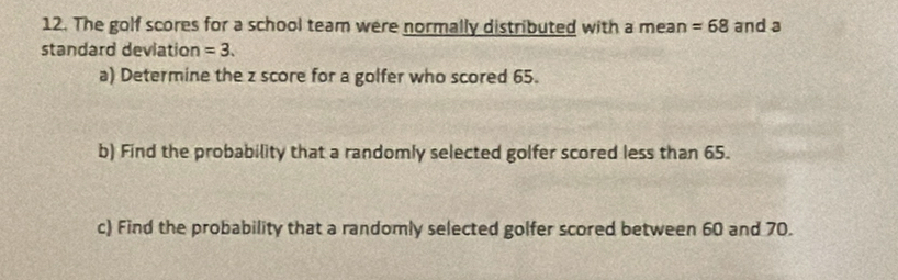 The golf scores for a school team were normally distributed with a mean =68 and a 
standard deviation =3. 
a) Determine the z score for a golfer who scored 65. 
b) Find the probability that a randomly selected golfer scored less than 65. 
c) Find the probability that a randomly selected golfer scored between 60 and 70.