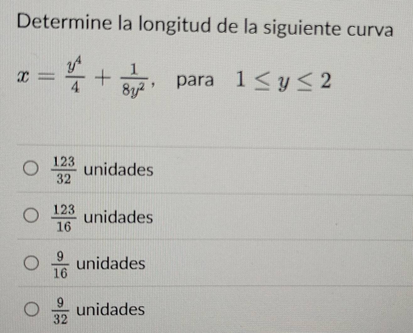 Determine la longitud de la siguiente curva
x= y^4/4 + 1/8y^2  , para 1≤ y≤ 2
 123/32  unidades
 123/16  unidades
 9/16  unidades
 9/32  unidades