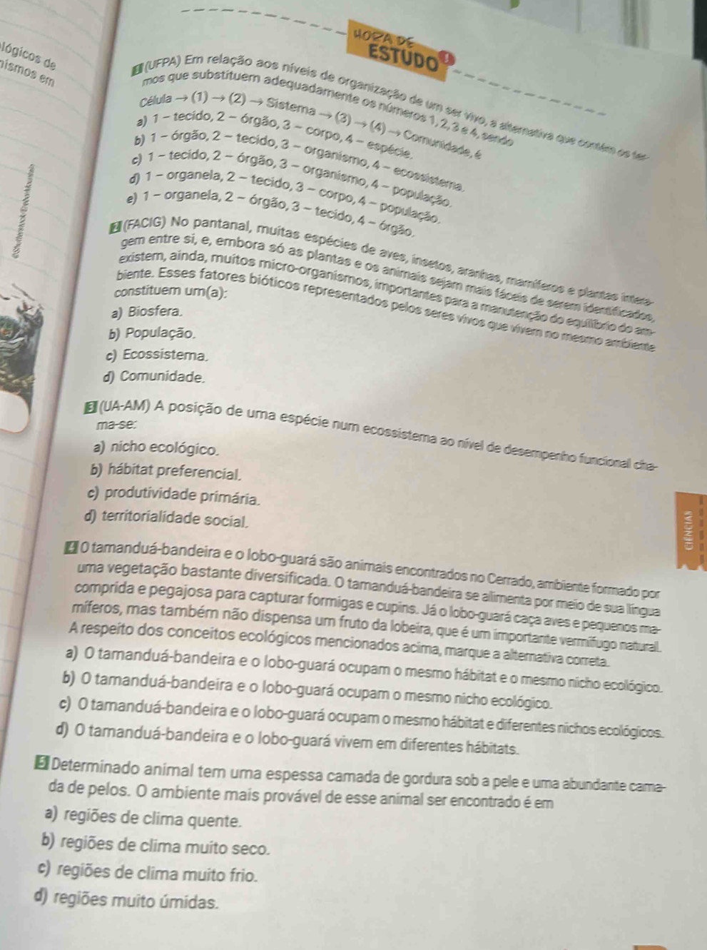 HOçA DE
ESTUDO
lógicos de
ismos em
mos que substituem adequadamente os números 1, 2, 3 e 4, sende
B (UFPA) Em relação aos níveis de organização de um ser vivo, a altemativa que contém as ter
Célula → (1) → (2) → Sistema → (3) → (4) → Comunidade, 4
a) 1 ~ tecido, 2 - órgão, 3 ~ corpo, 4 - espécie.
b) 1 ~ órgão, 2 ~ tecido, 3 - organismo, 4 - ecossistema.
c) 1 ~ tecido, 2 - órgão, 3 - organismo, 4 - população
d) 1 - organela, 2 - tecido, 3 ~ corpo, 4 - população
e) 1 ~ organela, 2 - órgão, 3 - tecido, 4 ~ órgão.
* (FACIG) No pantanal, muitas espécies de aves, insetos, ararhas, mamíferos e plantas intera
gem entre si, e, embora só as plantas e os animais sejam mais fáceis de serem idertificados
constituem um(a):
existem, ainda, muitos micro-organismos, importantes para a manutenção do equiíbrio do am
biente. Esses fatores bióticos representados pelos seres vivos que vivem no mesmo ambiente
a) Biosfera.
b) População.
c) Ecossistema.
d) Comunidade.
ma-se:
E (UA-AM) A posição de uma espécie num ecossistema ao nível de desempenho funcionall cha
a) nicho ecológico.
b) hábitat preferencial.
c) produtividade primária.
d) territorialidade social.
O tamanduá-bandeira e o lobo-guará são animais encontrados no Cerrado, ambiente formado por
uma vegetação bastante diversificada. O tamanduá-bandeira se allimenta por meio de sua llíngua
comprida e pegajosa para capturar formigas e cupins. Já o lobo-guará caça aves e pequenos ma
míferos, mas também não dispensa um fruto da lobeira, que é um importante vermifugo naturall
A respeito dos conceitos ecológicos mencionados acima, marque a alternativa correta.
a) O tamanduá-bandeira e o lobo-guará ocupam o mesmo hábitat e o mesmo nicho ecollógico.
b) O tamanduá-bandeira e o lobo-guará ocupam o mesmo nicho ecológico.
c) O tamanduá-bandeira e o lobo-guará ocupam o mesmo hábitat e diferentes nichos ecológicos.
d) O tamanduá-bandeira e o lobo-guará vivem em diferentes hábitats.
₹ Determinado animal tem uma espessa camada de gordura sob a pele e uma abundante cama-
da de pelos. O ambiente mais provável de esse animal ser encontrado é em
a) regiões de clima quente.
b) regiões de clima muito seco.
c) regiões de clima muito frio.
d) regiões muito úmidas.