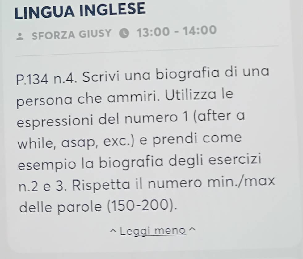 LINGUA INGLESE 
SFORZA GIUSY 13:00-14:00 
P. 134 n.4. Scrivi una biografia di una 
persona che ammiri. Utilizza le 
espressioni del numero 1 (after a 
while, asap, exc.) e prendi come 
esempio la biografia degli esercizi 
n. 2 e 3. Rispetta il numero min./max 
delle parole (150-200). 
Leggi meno ^