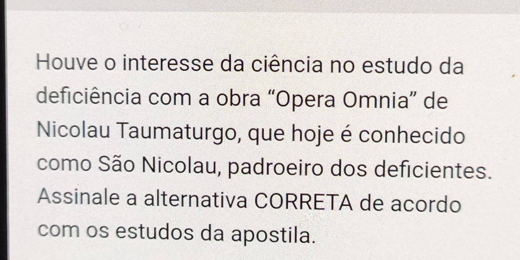 Houve o interesse da ciência no estudo da 
deficiência com a obra “Opera Omnia” de 
Nicolau Taumaturgo, que hoje é conhecido 
como São Nicolau, padroeiro dos deficientes. 
Assinale a alternativa CORRETA de acordo 
com os estudos da apostila.